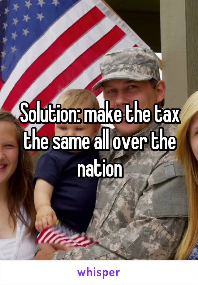 Solution: make the tax the same all over the nation