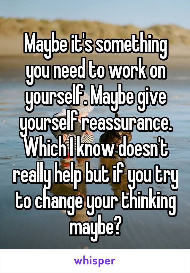 Maybe it's something you need to work on yourself. Maybe give yourself reassurance. Which I know doesn't really help but if you try to change your thinking maybe?