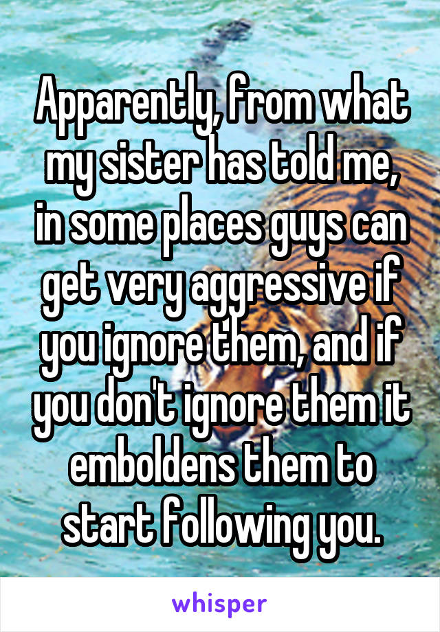 Apparently, from what my sister has told me, in some places guys can get very aggressive if you ignore them, and if you don't ignore them it emboldens them to start following you.