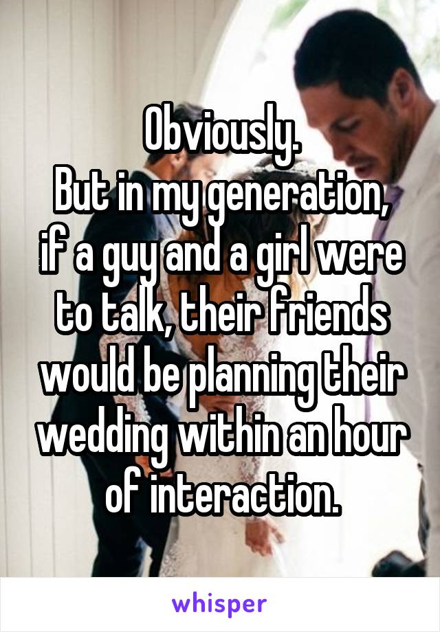 Obviously.
But in my generation, if a guy and a girl were to talk, their friends would be planning their wedding within an hour of interaction.