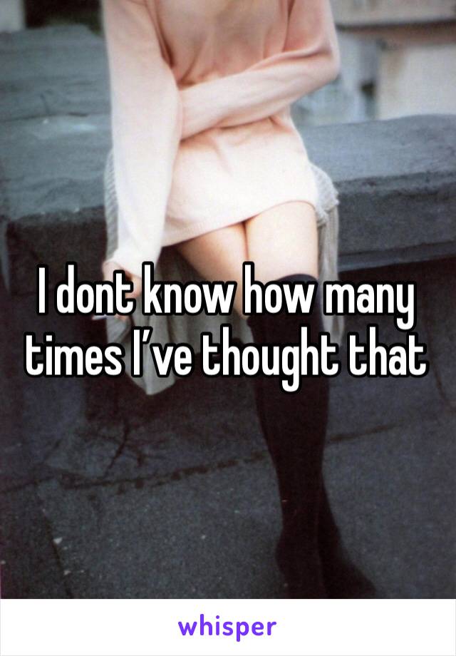 I dont know how many times I’ve thought that