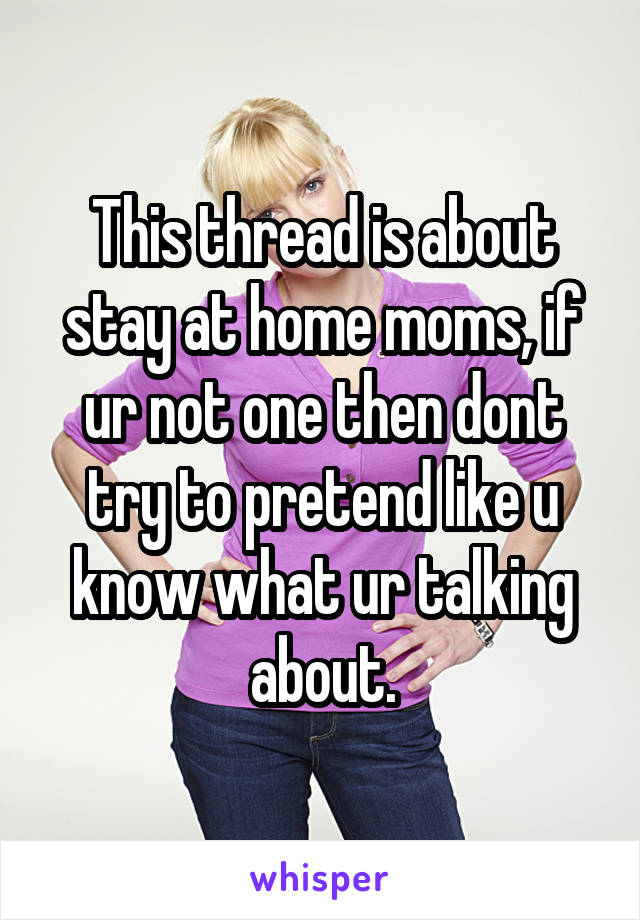 This thread is about stay at home moms, if ur not one then dont try to pretend like u know what ur talking about.