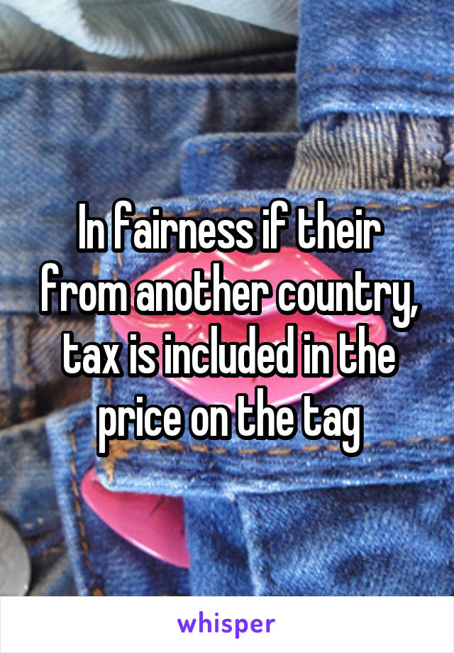 In fairness if their from another country, tax is included in the price on the tag