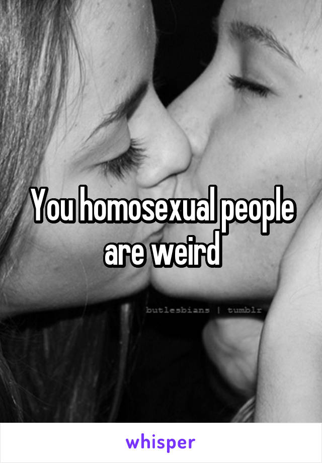You homosexual people are weird