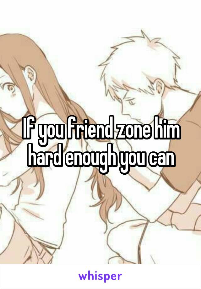 If you friend zone him hard enough you can