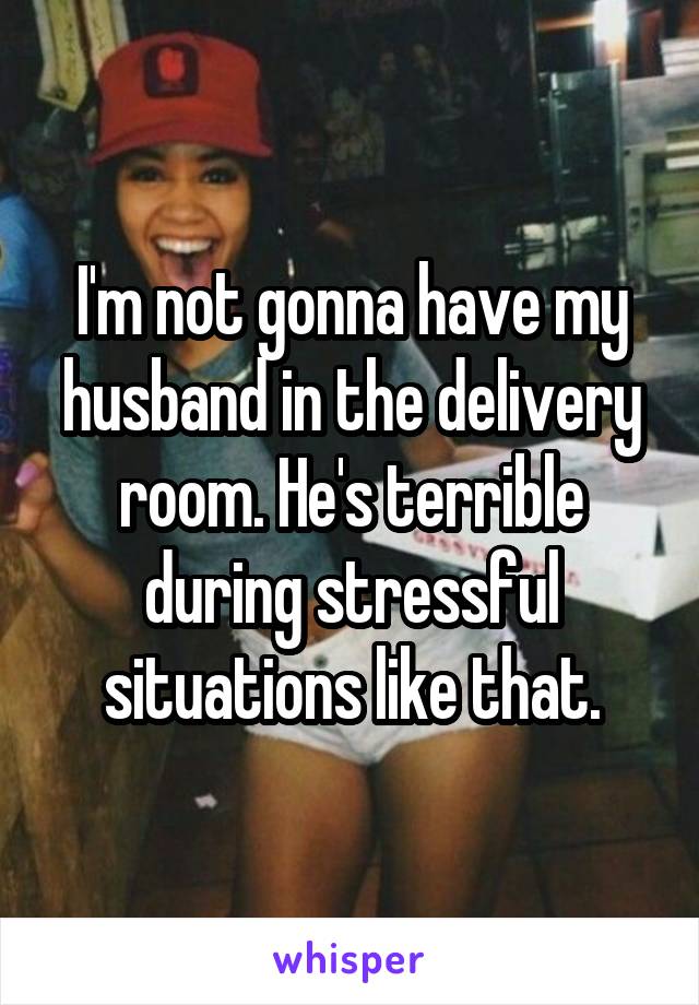 I'm not gonna have my husband in the delivery room. He's terrible during stressful situations like that.