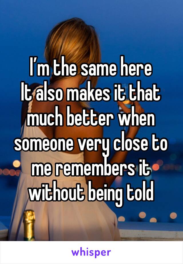 I’m the same here
It also makes it that much better when someone very close to me remembers it without being told