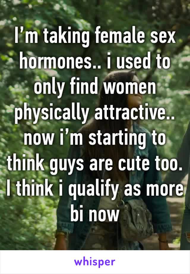 I’m taking female sex hormones.. i used to only find women physically attractive.. now i’m starting to think guys are cute too. 
I think i qualify as more bi now 