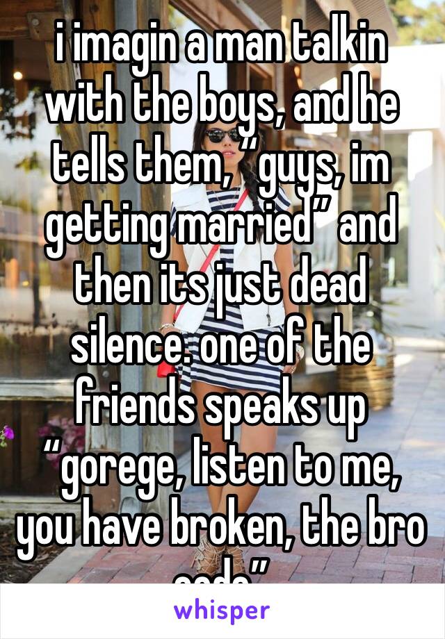 i imagin a man talkin with the boys, and he tells them, “guys, im getting married” and then its just dead silence. one of the friends speaks up “gorege, listen to me, you have broken, the bro code”