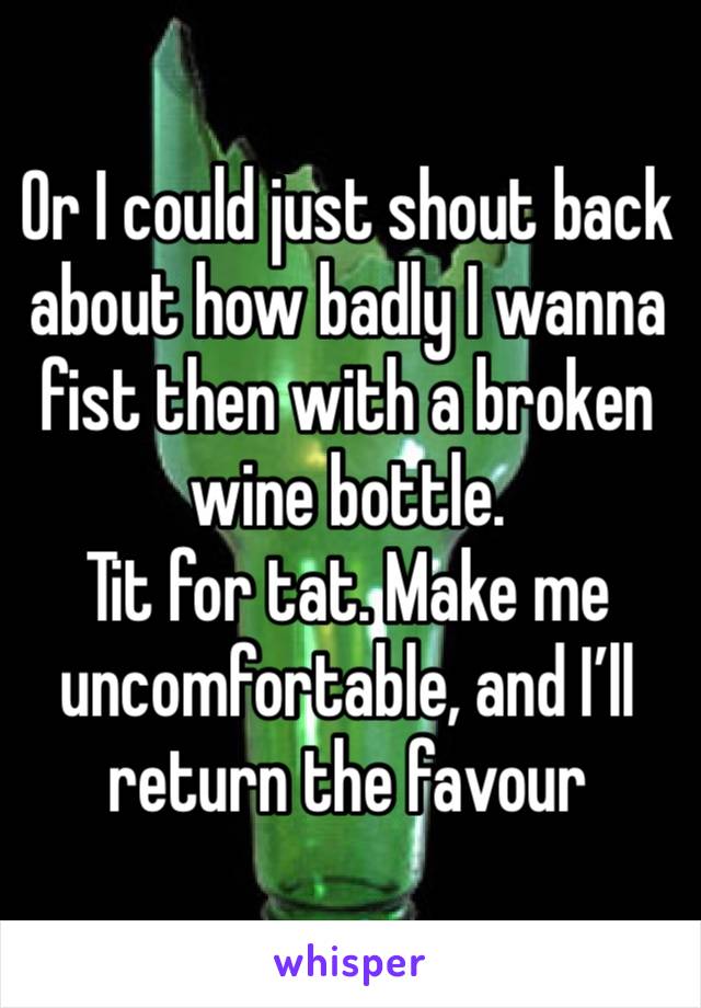 Or I could just shout back about how badly I wanna fist then with a broken wine bottle. 
Tit for tat. Make me uncomfortable, and I’ll return the favour 