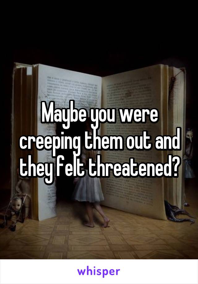 Maybe you were creeping them out and they felt threatened?