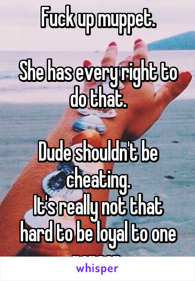Fuck up muppet.

She has every right to do that.

Dude shouldn't be cheating.
It's really not that hard to be loyal to one person.