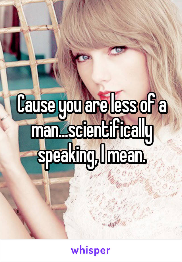 Cause you are less of a man...scientifically speaking, I mean.