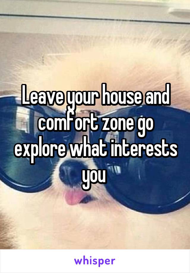 Leave your house and comfort zone go explore what interests you 