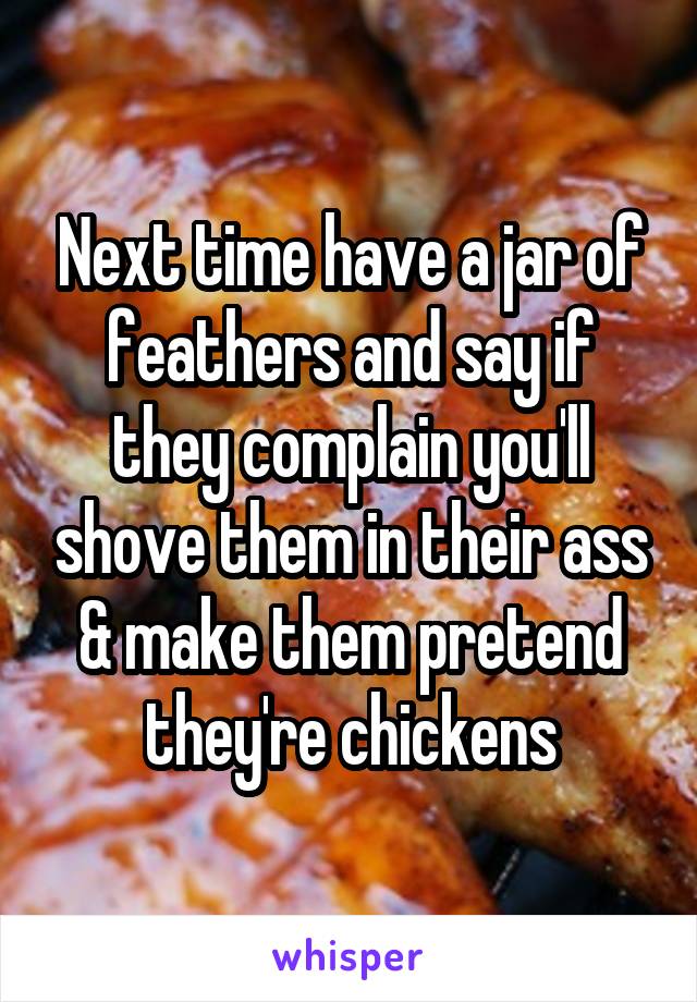 Next time have a jar of feathers and say if they complain you'll shove them in their ass & make them pretend they're chickens