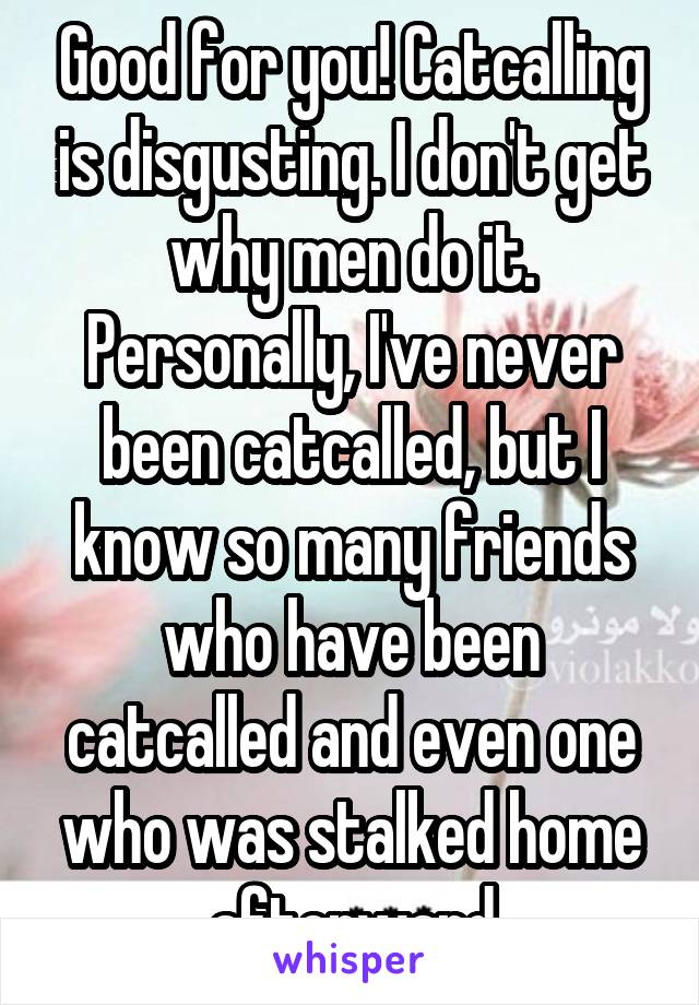 Good for you! Catcalling is disgusting. I don't get why men do it. Personally, I've never been catcalled, but I know so many friends who have been catcalled and even one who was stalked home afterward