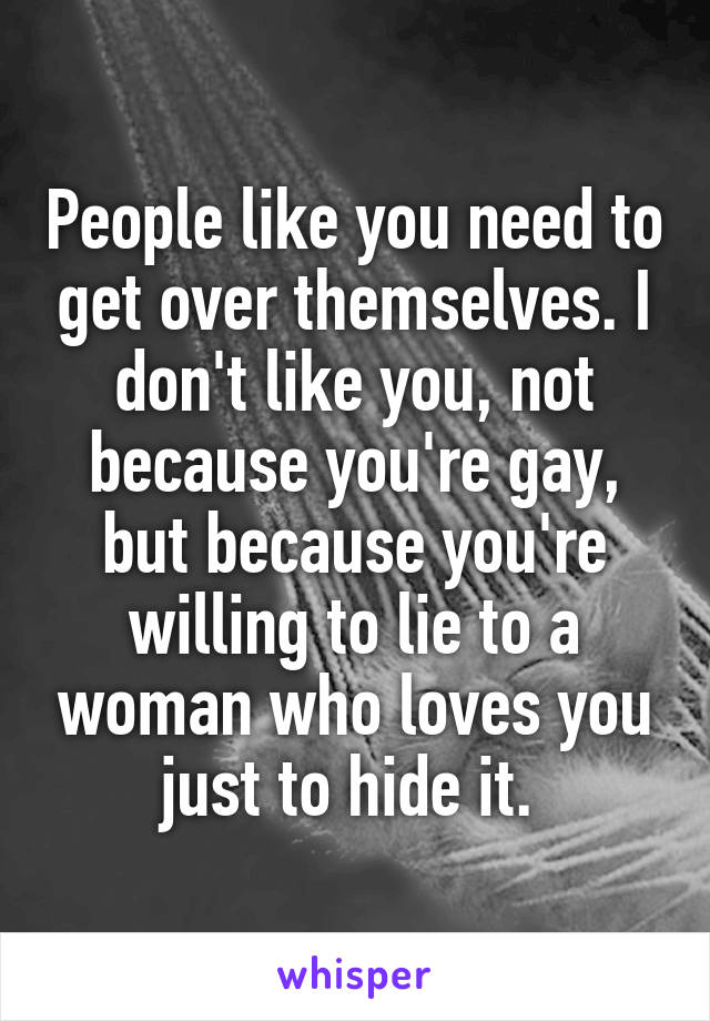 People like you need to get over themselves. I don't like you, not because you're gay, but because you're willing to lie to a woman who loves you just to hide it. 