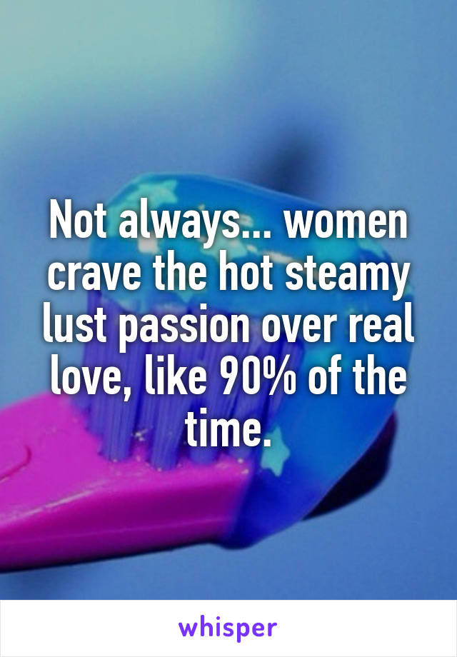 Not always... women crave the hot steamy lust passion over real love, like 90% of the time.
