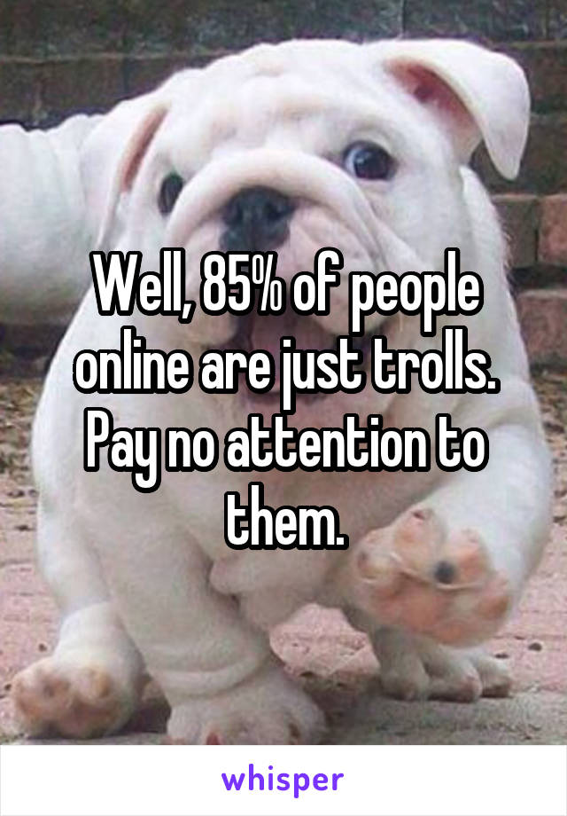 Well, 85% of people online are just trolls.
Pay no attention to them.