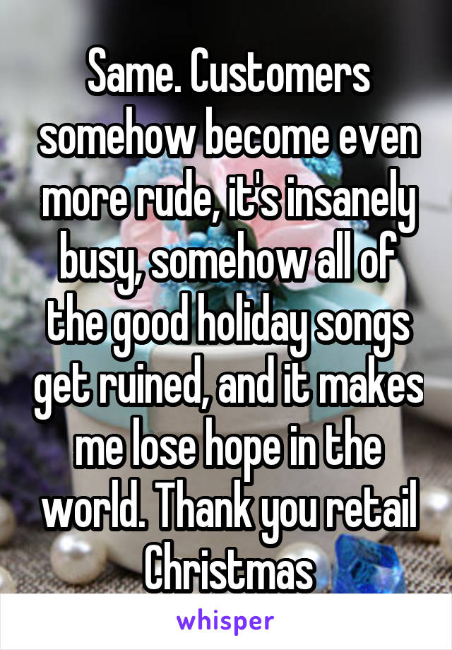 Same. Customers somehow become even more rude, it's insanely busy, somehow all of the good holiday songs get ruined, and it makes me lose hope in the world. Thank you retail Christmas