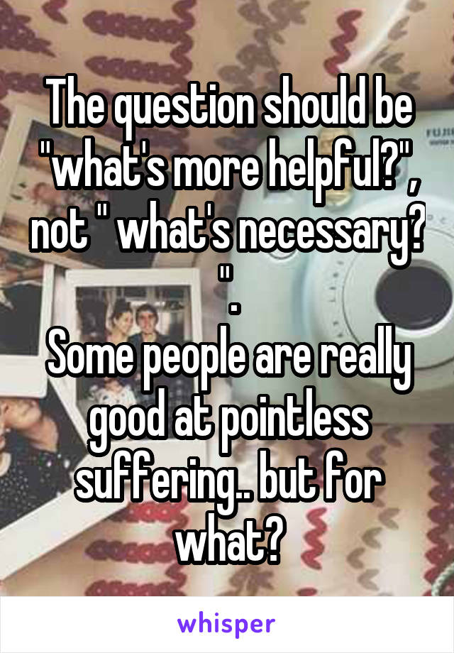 The question should be "what's more helpful?", not " what's necessary? ".
Some people are really good at pointless suffering.. but for what?