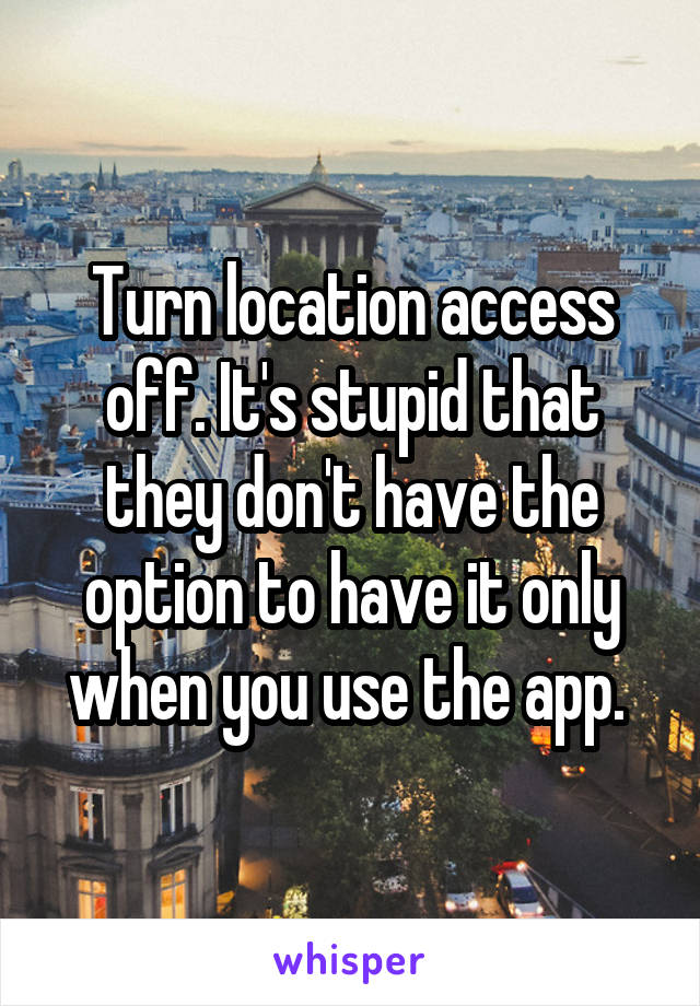 Turn location access off. It's stupid that they don't have the option to have it only when you use the app. 