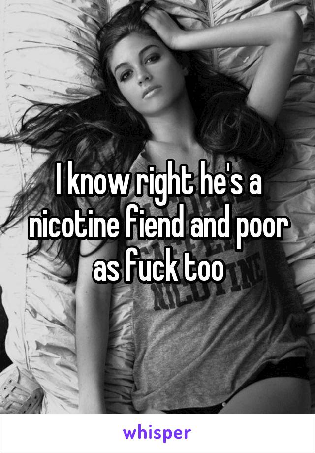 I know right he's a nicotine fiend and poor as fuck too