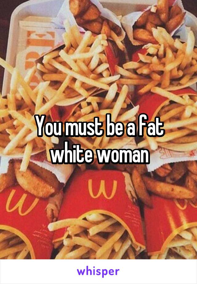 You must be a fat white woman