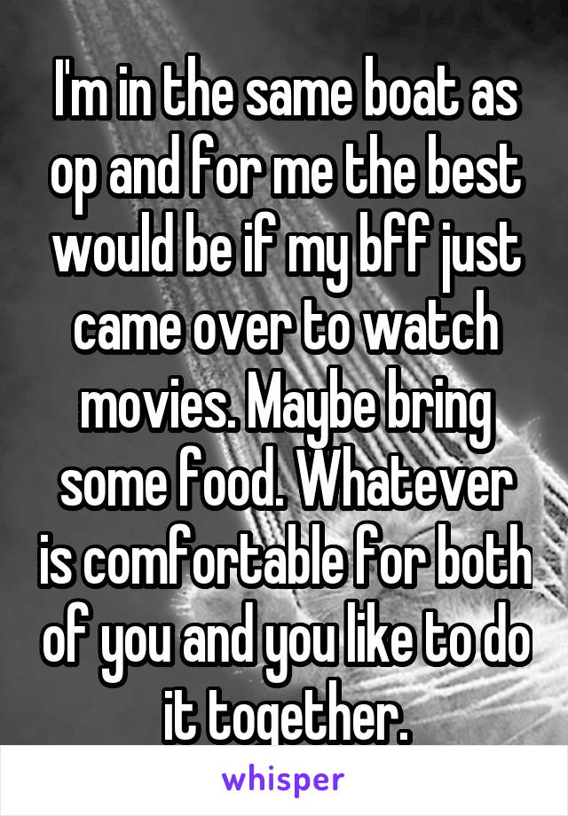 I'm in the same boat as op and for me the best would be if my bff just came over to watch movies. Maybe bring some food. Whatever is comfortable for both of you and you like to do it together.