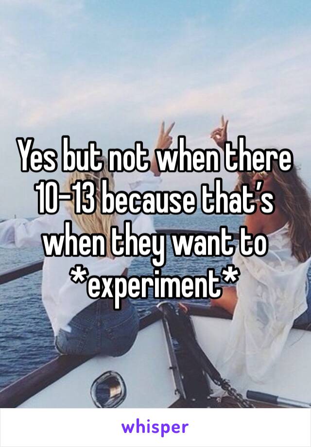 Yes but not when there 10-13 because that’s when they want to *experiment*