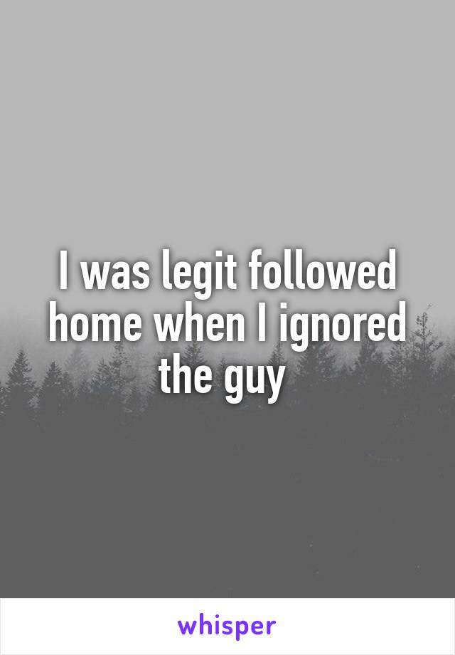 I was legit followed home when I ignored the guy 