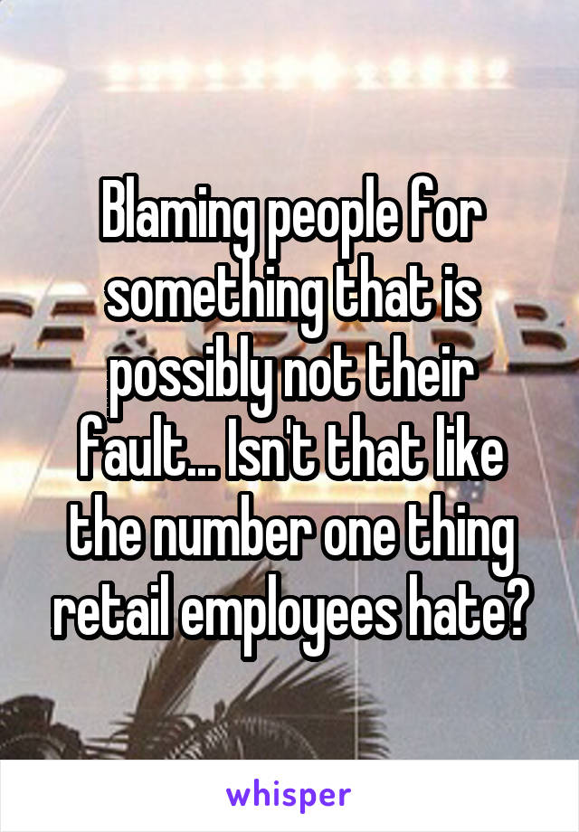 Blaming people for something that is possibly not their fault... Isn't that like the number one thing retail employees hate?