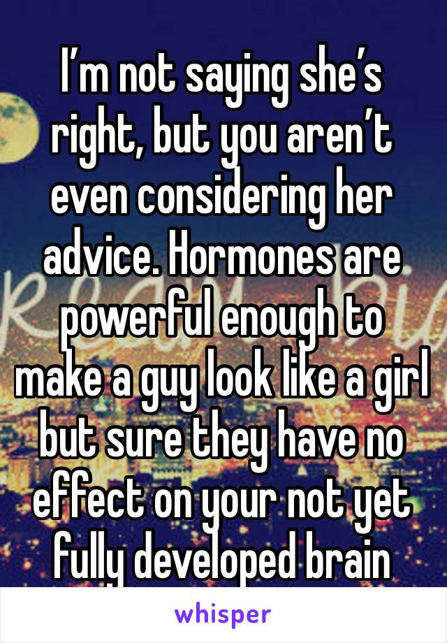 I’m not saying she’s right, but you aren’t even considering her advice. Hormones are powerful enough to make a guy look like a girl but sure they have no effect on your not yet fully developed brain