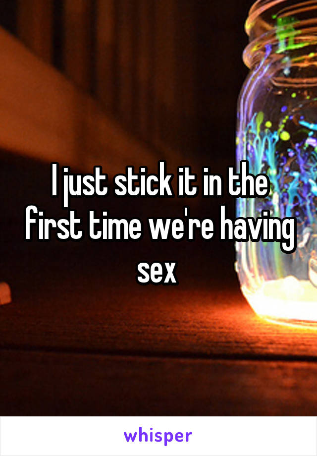 I just stick it in the first time we're having sex 