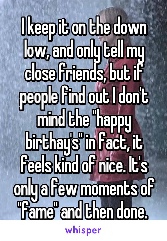 I keep it on the down low, and only tell my close friends, but if people find out I don't mind the "happy birthay's" in fact, it feels kind of nice. It's only a few moments of "fame" and then done. 