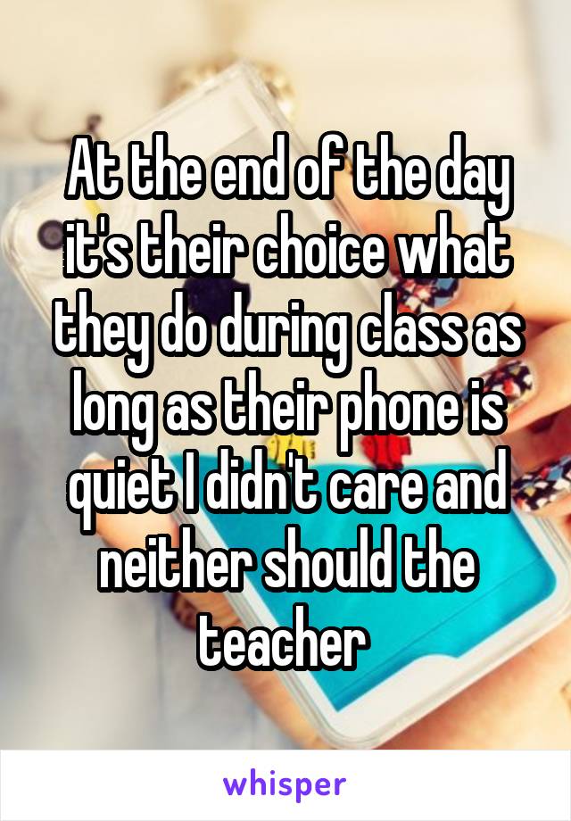 At the end of the day it's their choice what they do during class as long as their phone is quiet I didn't care and neither should the teacher 