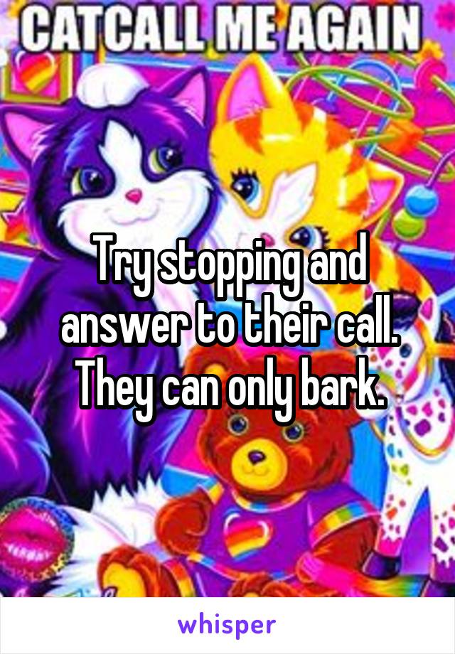 Try stopping and answer to their call. They can only bark.