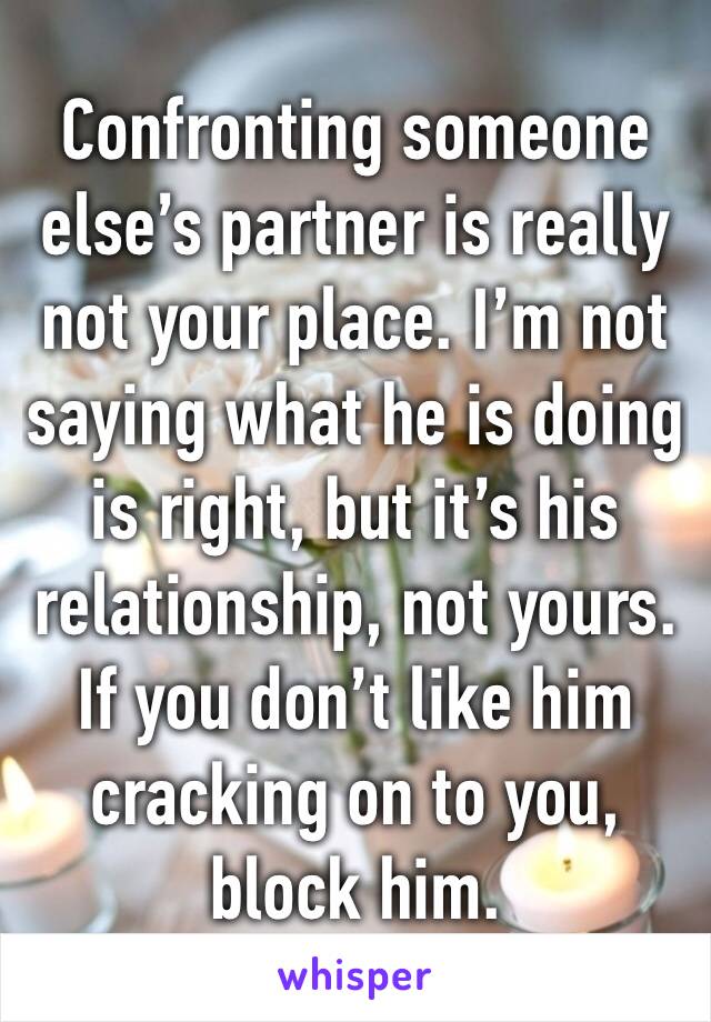 Confronting someone else’s partner is really not your place. I’m not saying what he is doing is right, but it’s his relationship, not yours. If you don’t like him cracking on to you, block him.