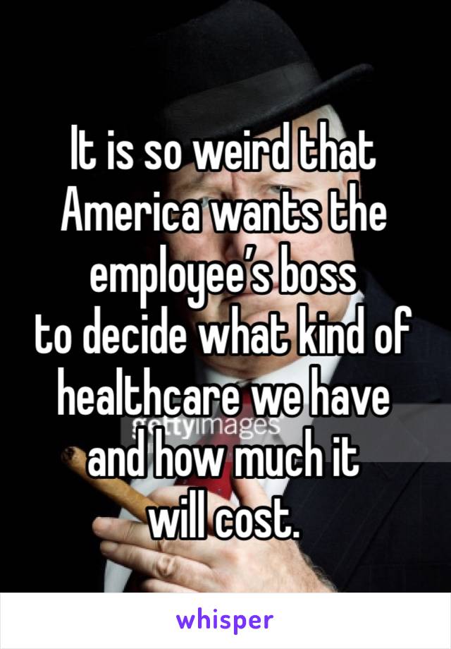 It is so weird that America wants the employee’s boss 
to decide what kind of healthcare we have 
and how much it will cost.