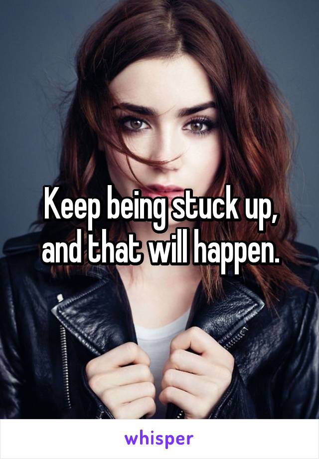 Keep being stuck up, and that will happen.