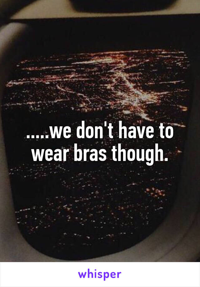 .....we don't have to wear bras though.