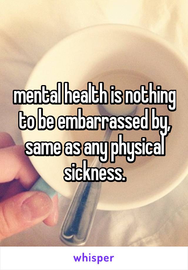 mental health is nothing to be embarrassed by, same as any physical sickness.