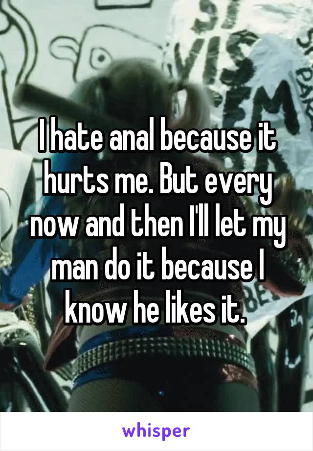 I hate anal because it hurts me. But every now and then I'll let my man do it because I know he likes it. 