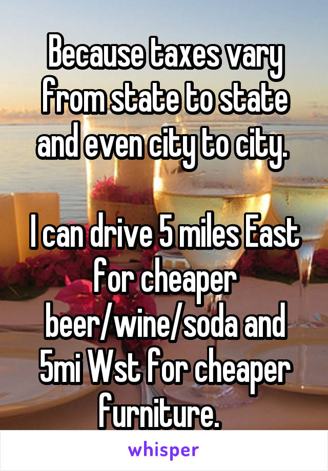 Because taxes vary from state to state and even city to city. 

I can drive 5 miles East for cheaper beer/wine/soda and 5mi Wst for cheaper furniture.  