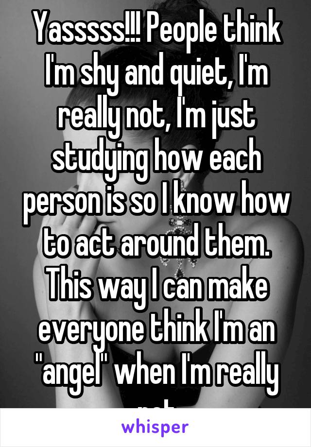 Yasssss!!! People think I'm shy and quiet, I'm really not, I'm just studying how each person is so I know how to act around them. This way I can make everyone think I'm an "angel" when I'm really not