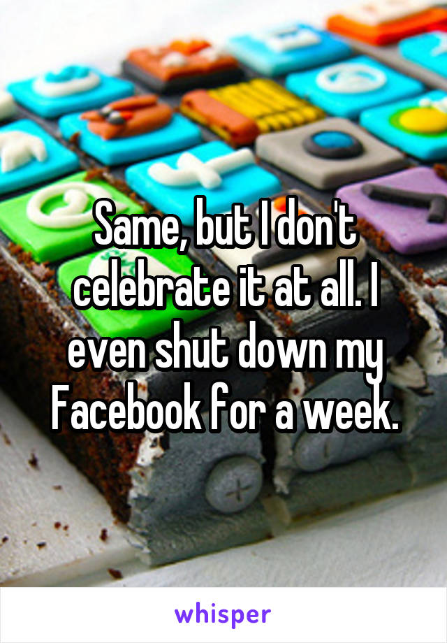 Same, but I don't celebrate it at all. I even shut down my Facebook for a week.
