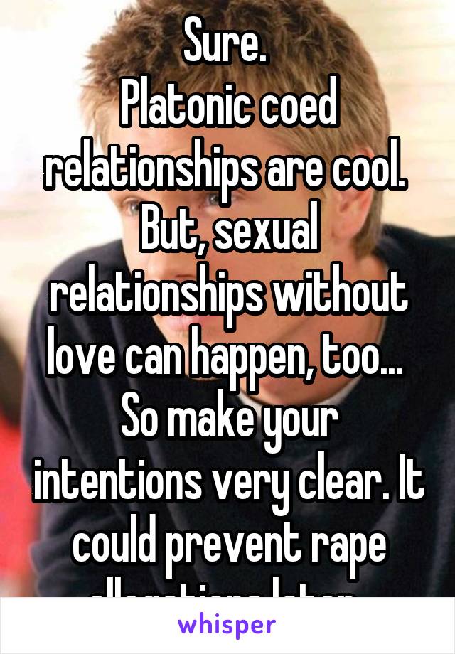 Sure. 
Platonic coed relationships are cool. 
But, sexual relationships without love can happen, too... 
So make your intentions very clear. It could prevent rape allegations later. 