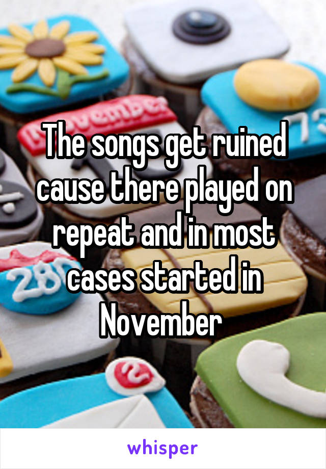 The songs get ruined cause there played on repeat and in most cases started in November 
