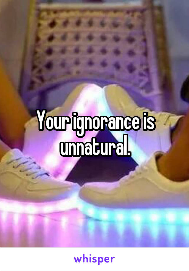 Your ignorance is unnatural.
