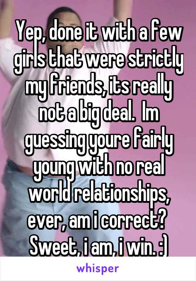 Yep, done it with a few girls that were strictly my friends, its really not a big deal.  Im guessing youre fairly young with no real world relationships, ever, am i correct?  Sweet, i am, i win. :)